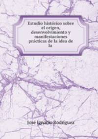Estudio historico sobre el origen, desenvolvimiento y manifestaciones practicas de la idea de la .