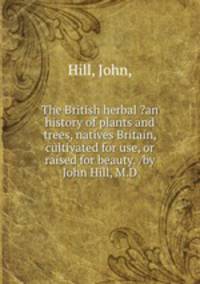 The British herbal ?an history of plants and trees, natives Britain, cultivated for use, or raised for beauty. /by John Hill, M.D.