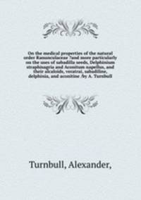 On the medical properties of the natural order Ranunculaceae ?and more particularly on the uses of sabadilla seeds, Delphinium straphisagria and Aconitum napellus, and their alcaloids, veratrai, sabadiline, delphinia, and aconitine /by A. Turnbull.
