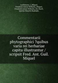 Commentarii phytographici ?quibus varia rei herbariae capita illustrantur /scripsit Fred. Ant. Guil. Miquel.
