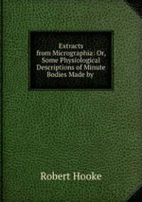 Extracts from Micrographia: Or, Some Physiological Descriptions of Minute Bodies Made by .