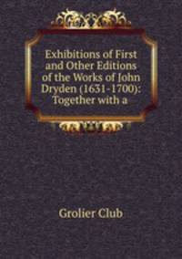 Exhibitions of First and Other Editions of the Works of John Dryden (1631-1700): Together with a .