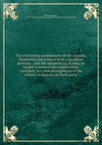The everlasting punishment of the ungodly, illustrated and evinced to be a scripture doctrine : and the salvation of all men, as taught in several late publications, confuted; in a new arrangement of the subject in dispute, in three parts