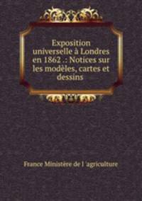 Exposition universelle a Londres en 1862 .: Notices sur les modeles, cartes et dessins .