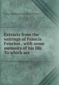 Extracts from the writings of Francis Fenelon . with some memoirs of his life. To which are .