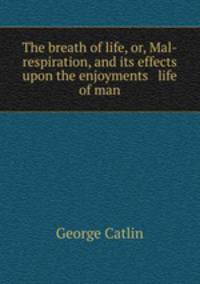 The breath of life, or, Mal-respiration, and its effects upon the enjoyments & life of man