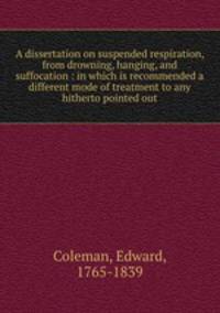 A dissertation on suspended respiration, from drowning, hanging, and suffocation : in which is recommended a different mode of treatment to any hitherto pointed out