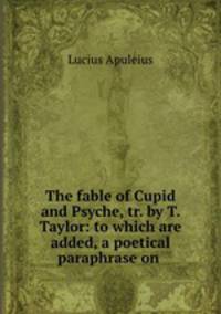 The fable of Cupid and Psyche, tr. by T. Taylor: to which are added, a poetical paraphrase on .