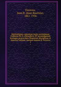Institutiones canonicae juxta novissimum Codicem Pii X a Benedicto XV promulgatum juxtaque praescripta Hispaniae disciplinae et Americe Latinae, auctore Joanne B. Ferreres. 1