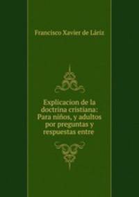 Explicacion de la doctrina cristiana: Para ninos, y adultos por preguntas y respuestas entre .