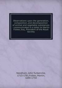 Observations upon the generation, composition, and decomposition of animal and vegetable substances : communicated in a letter to Martin Folkes, Esq., President of the Royal Society