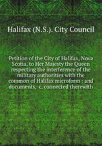 Petition of the City of Halifax, Nova Scotia, to Her Majesty the Queen respecting the interference of the military authorities with the common of Halifax microform : and documents, &c. connected therewith