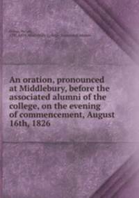An oration, pronounced at Middlebury, before the associated alumni of the college, on the evening of commencement, August 16th, 1826