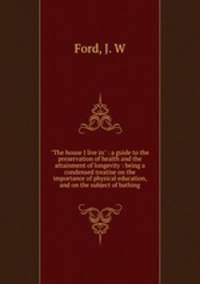 "The house I live in" : a guide to the preservation of health and the attainment of longevity : being a condensed treatise on the importance of physical education, and on the subject of bathing