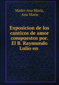 Exposicion de los canticos de amor compuestos por. El B. Raymundo Lulio en .