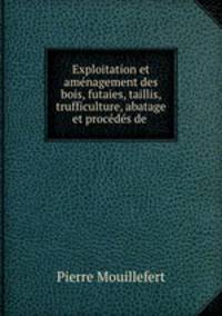 Exploitation et amenagement des bois, futaies, taillis, trufficulture, abatage et procedes de .