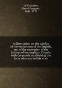 A dissertation on the validity of the ordinations of the English, and of the succession of the bishops of the Anglican Church; with the proofs establishing the facts advanced in this work