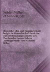 Revanche-Idee und Panslawismus; belgische Gesandtschaftsberichte zur Entstehungsgeschichte des Zweibundes. In amtlichem Auftrage bearb. von Wilhelm Kohler