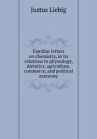 Familiar letters on chemistry, in its relations to physiology, dietetics, agriculture, commerce, and political economy