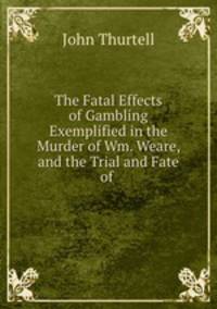 The Fatal Effects of Gambling Exemplified in the Murder of Wm. Weare, and the Trial and Fate of .