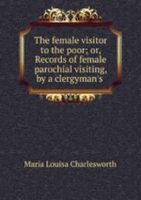 The female visitor to the poor; or, Records of female parochial visiting, by a clergyman