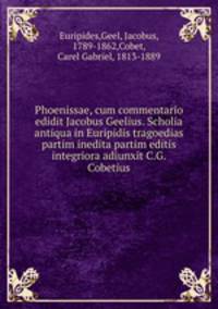 Phoenissae, cum commentario edidit Jacobus Geelius. Scholia antiqua in Euripidis tragoedias partim inedita partim editis integriora adiunxit C.G. Cobetius