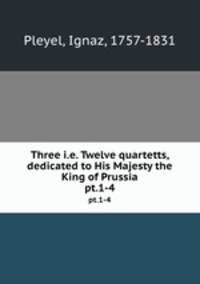 Three i.e. Twelve quartetts, dedicated to His Majesty the King of Prussia. pt.1-4