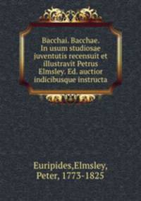 Bacchai. Bacchae. In usum studiosae juventutis recensuit et illustravit Petrus Elmsley. Ed. auctior indicibusque instructa