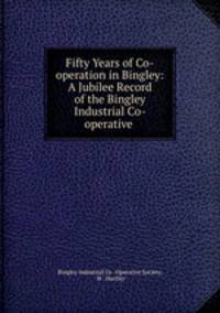 Fifty Years of Co-operation in Bingley: A Jubilee Record of the Bingley Industrial Co-operative .