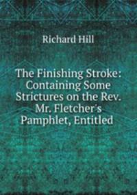 The Finishing Stroke: Containing Some Strictures on the Rev. Mr. Fletcher