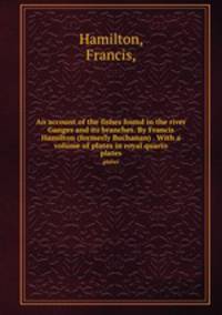 An account of the fishes found in the river Ganges and its branches. By Francis Hamilton (formerly Buchanan) . With a volume of plates in royal quarto.. plates
