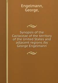Synopsis of the Cactaceae of the territory of the United States and adjacent regions /by George Engelmann.
