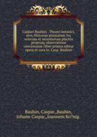 Caspari Bauhini . Theatri botanici, sive, Historiae plantarum ?ex veterum et recentiorum placitis propriaq. observatione concinnatae /liber primus editus opera et cura Io. Casp. Bauhini.