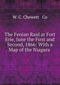 The Fenian Raid at Fort Erie, June the First and Second, 1866: With a Map of the Niagara .