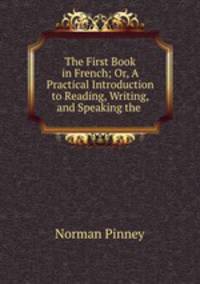 The First Book in French; Or, A Practical Introduction to Reading, Writing, and Speaking the .