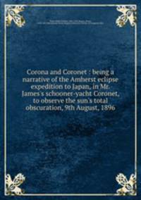 Corona and Coronet : being a narrative of the Amherst eclipse expedition to Japan, in Mr. James`s schooner-yacht Coronet, to observe the sun`s total obscuration, 9th August, 1896