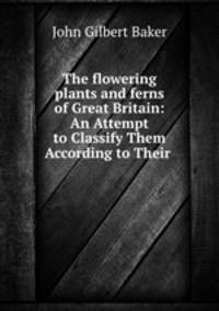 The flowering plants and ferns of Great Britain: An Attempt to Classify Them According to Their .