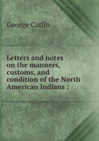 Letters and notes on the manners, customs, and condition of the North American Indians :