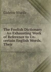 The Foolish Dictionary .: An Exhausting Work of Reference to Un-certain English Words, Their .