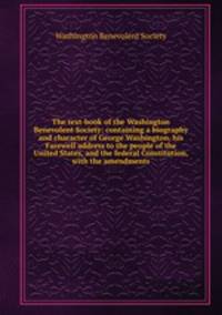 The text-book of the Washington Benevolent Society: containing a biography and character of George Washington, his Farewell address to the people of the United States, and the federal Constitution, with the amendments