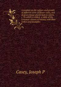 A treatise on the culture and growth of different sorts of flower roots, and of green house plants kept in rooms, &c. To which is added, a table of the Linn?an classes of botany, with their orders and examples