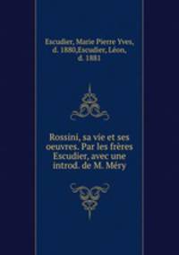 Rossini, sa vie et ses oeuvres. Par les freres Escudier, avec une introd. de M. Mery