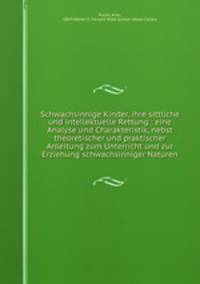 Schwachsinnige Kinder, ihre sittliche und intellektuelle Rettung : eine Analyse und Charakteristik, nebst theoretischer und praktischer Anleitung zum Unterricht und zur Erziehung schwachsinniger Naturen