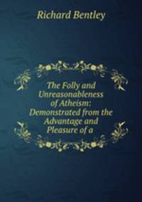 The Folly and Unreasonableness of Atheism: Demonstrated from the Advantage and Pleasure of a .