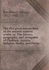 The five great monarchies of the ancient eastern world; or, The history, geography, and antiquites of Chald?a, Assyria, Babylon, Media, and Persia