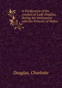 A Vindication of the conduct of Lady Douglas, during her intercourse with the Princess of Wales
