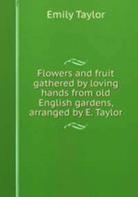 Flowers and fruit gathered by loving hands from old English gardens, arranged by E. Taylor