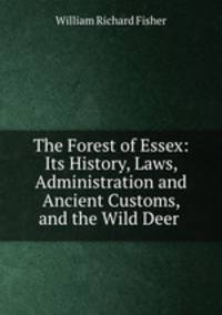 The Forest of Essex: Its History, Laws, Administration and Ancient Customs, and the Wild Deer .