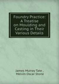 Foundry Practice: A Treatise on Moulding and Casting in Their Various Details