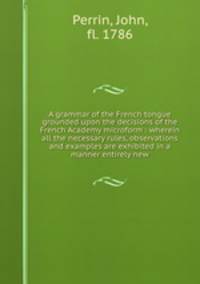 A grammar of the French tongue grounded upon the decisions of the French Academy microform : wherein all the necessary rules, observations and examples are exhibited in a manner entirely new